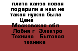 плита ханза новая подарили а нам не такая нужна была › Цена ­ 14 000 - Московская обл., Лобня г. Электро-Техника » Бытовая техника   